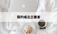 契约成立三要素(契约成立三要素是指)