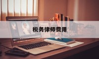 税务律师费用(税务律师费用收取标准)